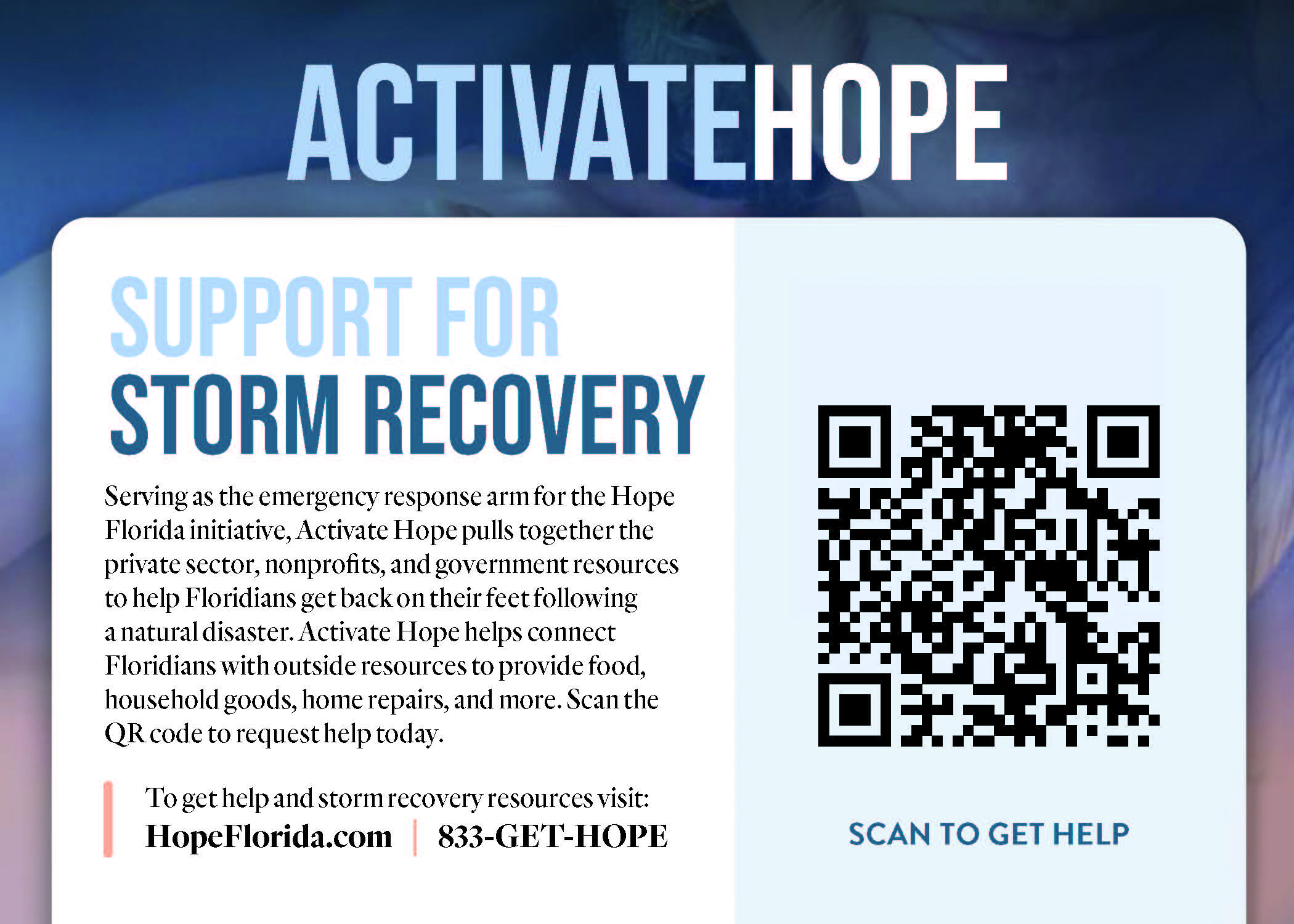 ACTIVATE HOPE. SUPPORT FOR STORM RECOVERY Serving as the emergency response arm for the Hope Florida initiative, Activate Hope pulls together the private sector, nonprofits, and government resources to help Floridians get back on their feet following a natural disaster. Activate Hope helps connect Floridians with outside resources to provide food, household goods, home repairs, and more. Scan the QR code to request help today. To get help and storm recovery resources visit: HopeFlorida.com : 833-GET-HOPE